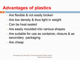 Advantages of plastics
14
 Are flexible & not easily broken
 Are low density & thus light in weight
 Can be heat sealed
 Are easily moulded into various shapes
 Are suitable for use as container, closure & as
secondary packaging
 Are cheap
Packaging and Storage of Parmaceuticals byAliyi Gerina
Bule Hora University
 