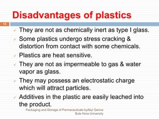 Disadvantages of plastics
15
 They are not as chemically inert as type I glass.
 Some plastics undergo stress cracking &
distortion from contact with some chemicals.
 Plastics are heat sensitive.
 They are not as impermeable to gas & water
vapor as glass.
 They may possess an electrostatic charge
which will attract particles.
 Additives in the plastic are easily leached into
the product.
Packaging and Storage of Parmaceuticals byAliyi Gerina
Bule Hora University
 