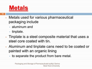 Metals
16
 Metals used for various pharmaceutical
packaging include
 aluminum and
 tinplate.
 Tinplate is a steel composite material that uses a
steel core coated with tin.
 Aluminum and tinplate cans need to be coated or
painted with an organic lining
 to separate the product from bare metal.
Packaging and Storage of Parmaceuticals byAliyi Gerina
Bule Hora University
 