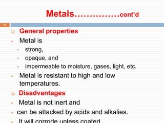 Metals……………cont’d
17
 General properties
 Metal is
 strong,
 opaque, and
 impermeable to moisture, gases, light, etc.
 Metal is resistant to high and low
temperatures.
 Disadvantages
 Metal is not inert and
 can be attacked by acids and alkalies.
 