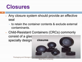 Closures
18
 Any closure system should provide an effective
seal
 to retain the container contents & exclude external
contaminants.
 Child-Resistant Containers (CRCs) commonly
consist of a glass or plastic vial or bottle with a
specially designed closure.
closures
Packaging and Storage of Parmaceuticals byAliyi Gerina
Bule Hora University
 