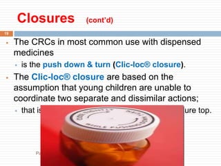 Closures (cont’d)
19
 The CRCs in most common use with dispensed
medicines
 is the push down & turn (Clic-loc® closure).
 The Clic-loc® closure are based on the
assumption that young children are unable to
coordinate two separate and dissimilar actions;
 that is, applying pressure and rotating the closure top.
Packaging and Storage of Parmaceuticals byAliyi Gerina
Bule Hora University
 