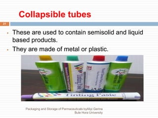 Collapsible tubes
21
 These are used to contain semisolid and liquid
based products.
 They are made of metal or plastic.
Packaging and Storage of Parmaceuticals byAliyi Gerina
Bule Hora University
 