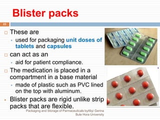 Blister packs
 These are
 used for packaging unit doses of
tablets and capsules
 can act as an
 aid for patient compliance.
 The medication is placed in a
compartment in a base material
 made of plastic such as PVC lined
on the top with aluminum.
 Blister packs are rigid unlike strip
packs that are flexible.
23
Packaging and Storage of Parmaceuticals byAliyi Gerina
Bule Hora University
 