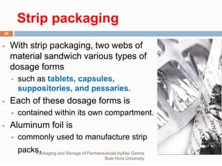 Strip packaging
 With strip packaging, two webs of
material sandwich various types of
dosage forms
 such as tablets, capsules,
suppositories, and pessaries.
 Each of these dosage forms is
 contained within its own compartment.
 Aluminum foil is
 commonly used to manufacture strip
packs.
24
Packaging and Storage of Parmaceuticals byAliyi Gerina
Bule Hora University
 