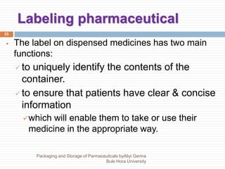 Labeling pharmaceutical
25
 The label on dispensed medicines has two main
functions:
 to uniquely identify the contents of the
container.
 to ensure that patients have clear & concise
information
which will enable them to take or use their
medicine in the appropriate way.
Packaging and Storage of Parmaceuticals byAliyi Gerina
Bule Hora University
 
