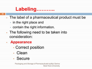 Labeling………..
26
 The label of a pharmaceutical product must be
 in the right place and
 contain the right information.
 The following need to be taken into
consideration:
 Appearance
• Correct position
• Clean
• Secure
Packaging and Storage of Parmaceuticals byAliyi Gerina
Bule Hora University
 