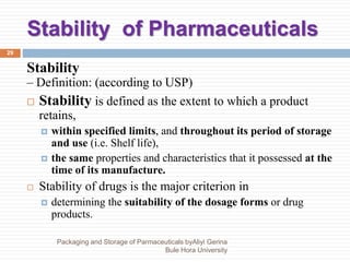 Stability of Pharmaceuticals
29
Stability
– Definition: (according to USP)
 Stability is defined as the extent to which a product
retains,
 within specified limits, and throughout its period of storage
and use (i.e. Shelf life),
 the same properties and characteristics that it possessed at the
time of its manufacture.
 Stability of drugs is the major criterion in
 determining the suitability of the dosage forms or drug
products.
Packaging and Storage of Parmaceuticals byAliyi Gerina
Bule Hora University
 