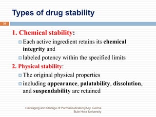 Types of drug stability
Packaging and Storage of Parmaceuticals byAliyi Gerina
Bule Hora University
30
1. Chemical stability:
 Each active ingredient retains its chemical
integrity and
 labeled potency within the specified limits
2. Physical stability:
 The original physical properties
 including appearance, palatability, dissolution,
and suspendability are retained
 