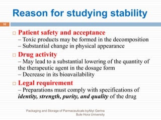 Reason for studying stability
Packaging and Storage of Parmaceuticals byAliyi Gerina
Bule Hora University
32
 Patient safety and acceptance
– Toxic products may be formed in the decomposition
– Substantial change in physical appearance
 Drug activity
– May lead to a substantial lowering of the quantity of
the therapeutic agent in the dosage form
– Decrease in its bioavailability
 Legal requirement
– Preparations must comply with specifications of
identity, strength, purity, and quality of the drug
 