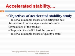 Accelerated stability,...
Packaging and Storage of Parmaceuticals byAliyi Gerina
Bule Hora University
36
 Objectives of accelerated stability study
– To serve as a rapid means of selecting the best
formulation from amongst a series of similar
formulations of the product
– To predict the shelf life of the product
– To serve as a rapid means of quality control
 