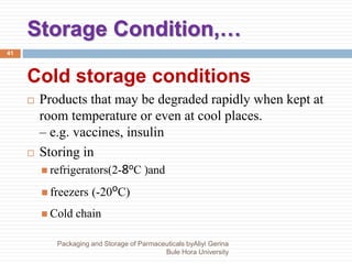 Storage Condition,…
Packaging and Storage of Parmaceuticals byAliyi Gerina
Bule Hora University
41
Cold storage conditions
 Products that may be degraded rapidly when kept at
room temperature or even at cool places.
– e.g. vaccines, insulin
 Storing in
 refrigerators(2-8oC )and
 freezers (-20oC)
 Cold chain
 