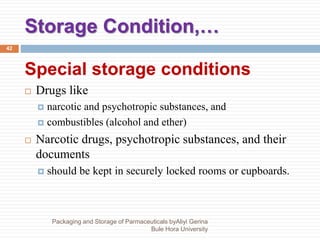 Storage Condition,…
Packaging and Storage of Parmaceuticals byAliyi Gerina
Bule Hora University
42
Special storage conditions
 Drugs like
 narcotic and psychotropic substances, and
 combustibles (alcohol and ether)
 Narcotic drugs, psychotropic substances, and their
documents
 should be kept in securely locked rooms or cupboards.
 