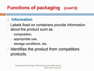 Functions of packaging (cont’d)
5
 Information
 Labels fixed on containers provide information
about the product such as
 composition,
 appropriate use,
 storage conditions, etc.
 Identifies the product from competitors
products.
Packaging and Storage of Parmaceuticals byAliyi Gerina
Bule Hora University
 