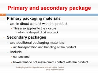 Primary and secondary package
6
 Primary packaging materials
 are in direct contact with the product.
 This also applies to the closure
 which is also part of primary pack.
 Secondary packages
 are additional packaging materials
 aid transportation and handling of the product
 Include
 cartons and
 boxes that do not make direct contact with the product.
Packaging and Storage of Parmaceuticals byAliyi Gerina
Bule Hora University
 