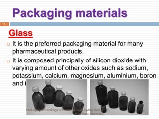 Packaging materials
7
Glass
 It is the preferred packaging material for many
pharmaceutical products.
 It is composed principally of silicon dioxide with
varying amount of other oxides such as sodium,
potassium, calcium, magnesium, aluminium, boron
and iron.
Packaging and Storage of Parmaceuticals byAliyi Gerina
Bule Hora University
 