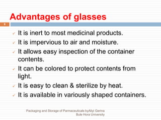 Advantages of glasses
8
 It is inert to most medicinal products.
 It is impervious to air and moisture.
 It allows easy inspection of the container
contents.
 It can be colored to protect contents from
light.
 It is easy to clean & sterilize by heat.
 It is available in variously shaped containers.
Packaging and Storage of Parmaceuticals byAliyi Gerina
Bule Hora University
 