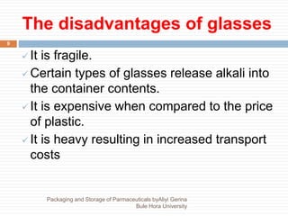 The disadvantages of glasses
9
 It is fragile.
 Certain types of glasses release alkali into
the container contents.
 It is expensive when compared to the price
of plastic.
 It is heavy resulting in increased transport
costs
Packaging and Storage of Parmaceuticals byAliyi Gerina
Bule Hora University
 