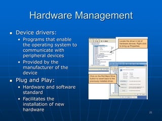 21
Hardware Management
 Device drivers:
• Programs that enable
the operating system to
communicate with
peripheral devices
• Provided by the
manufacturer of the
device
 Plug and Play:
• Hardware and software
standard
• Facilitates the
installation of new
hardware
 