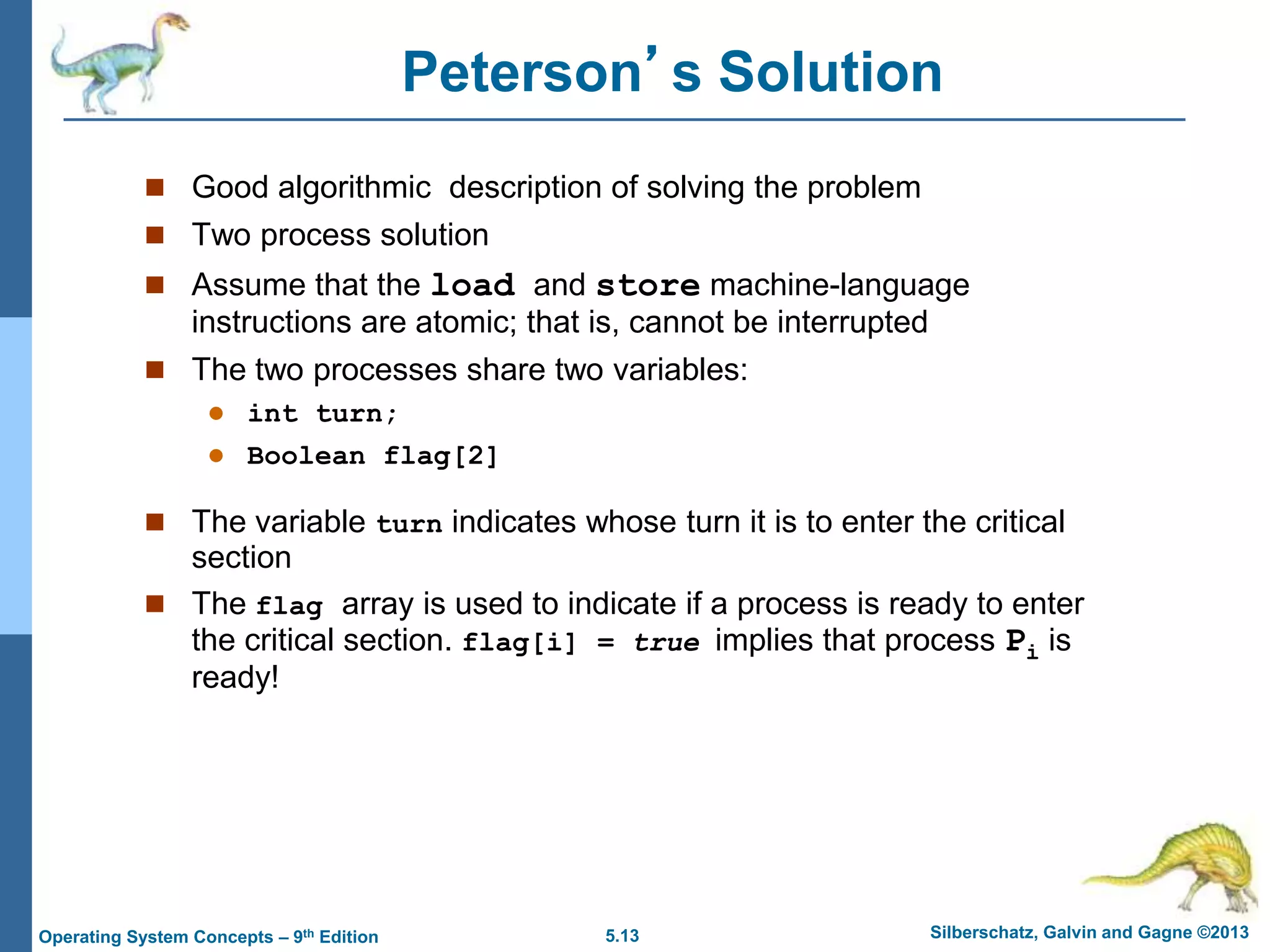 5.13 Silberschatz, Galvin and Gagne ©2013
Operating System Concepts – 9th Edition
Peterson’s Solution
 Good algorithmic description of solving the problem
 Two process solution
 Assume that the load and store machine-language
instructions are atomic; that is, cannot be interrupted
 The two processes share two variables:
 int turn;
 Boolean flag[2]
 The variable turn indicates whose turn it is to enter the critical
section
 The flag array is used to indicate if a process is ready to enter
the critical section. flag[i] = true implies that process Pi is
ready!
 