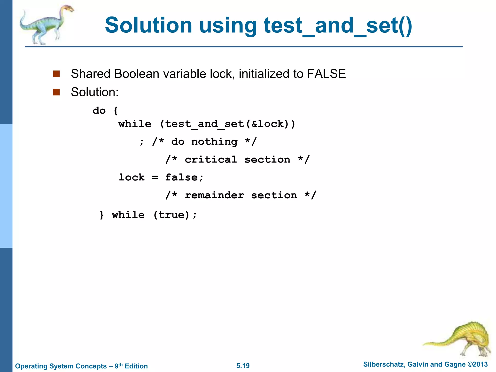5.19 Silberschatz, Galvin and Gagne ©2013
Operating System Concepts – 9th Edition
Solution using test_and_set()
 Shared Boolean variable lock, initialized to FALSE
 Solution:
do {
while (test_and_set(&lock))
; /* do nothing */
/* critical section */
lock = false;
/* remainder section */
} while (true);
 