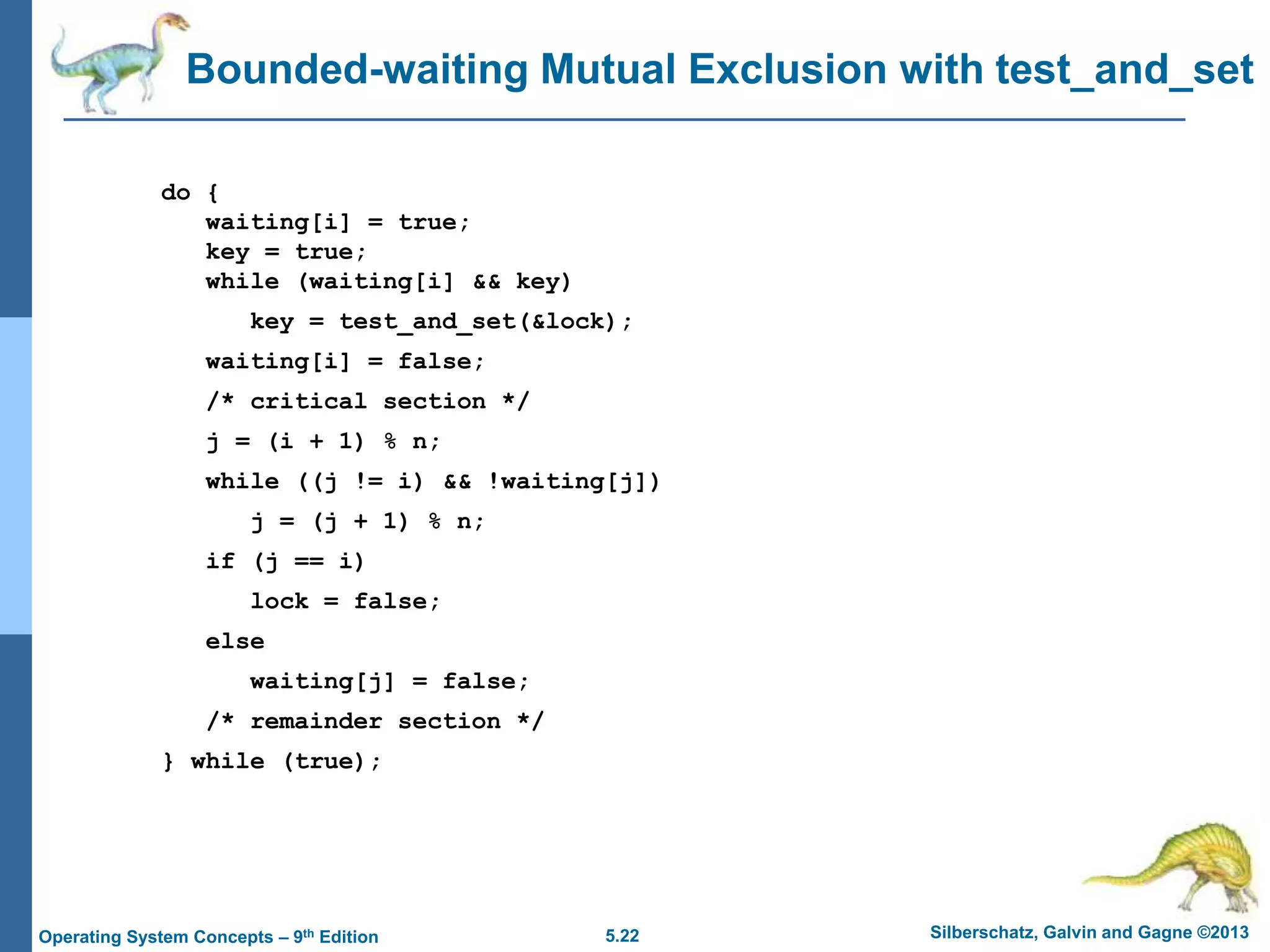 5.22 Silberschatz, Galvin and Gagne ©2013
Operating System Concepts – 9th Edition
Bounded-waiting Mutual Exclusion with test_and_set
do {
waiting[i] = true;
key = true;
while (waiting[i] && key)
key = test_and_set(&lock);
waiting[i] = false;
/* critical section */
j = (i + 1) % n;
while ((j != i) && !waiting[j])
j = (j + 1) % n;
if (j == i)
lock = false;
else
waiting[j] = false;
/* remainder section */
} while (true);
 