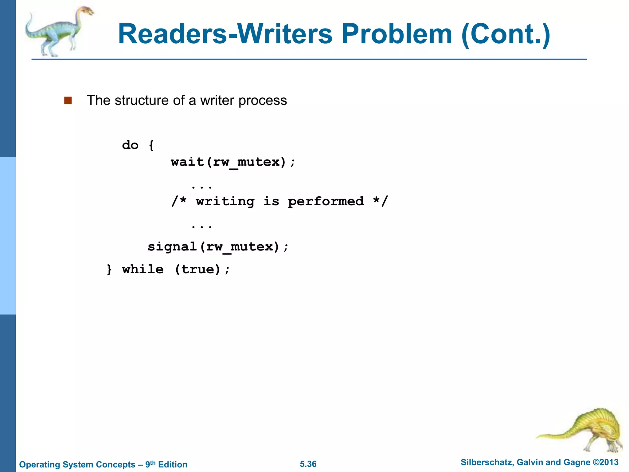 5.36 Silberschatz, Galvin and Gagne ©2013
Operating System Concepts – 9th Edition
Readers-Writers Problem (Cont.)
 The structure of a writer process
do {
wait(rw_mutex);
...
/* writing is performed */
...
signal(rw_mutex);
} while (true);
 