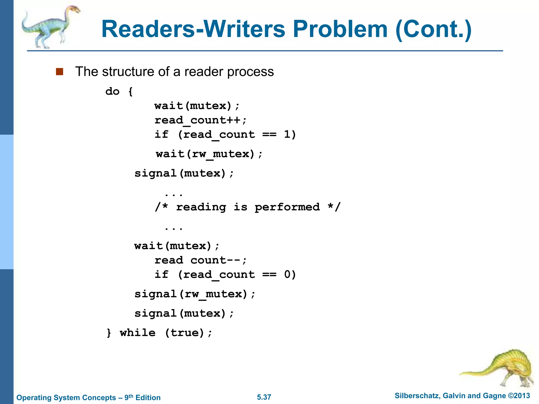 5.37 Silberschatz, Galvin and Gagne ©2013
Operating System Concepts – 9th Edition
Readers-Writers Problem (Cont.)
 The structure of a reader process
do {
wait(mutex);
read_count++;
if (read_count == 1)
wait(rw_mutex);
signal(mutex);
...
/* reading is performed */
...
wait(mutex);
read count--;
if (read_count == 0)
signal(rw_mutex);
signal(mutex);
} while (true);
 