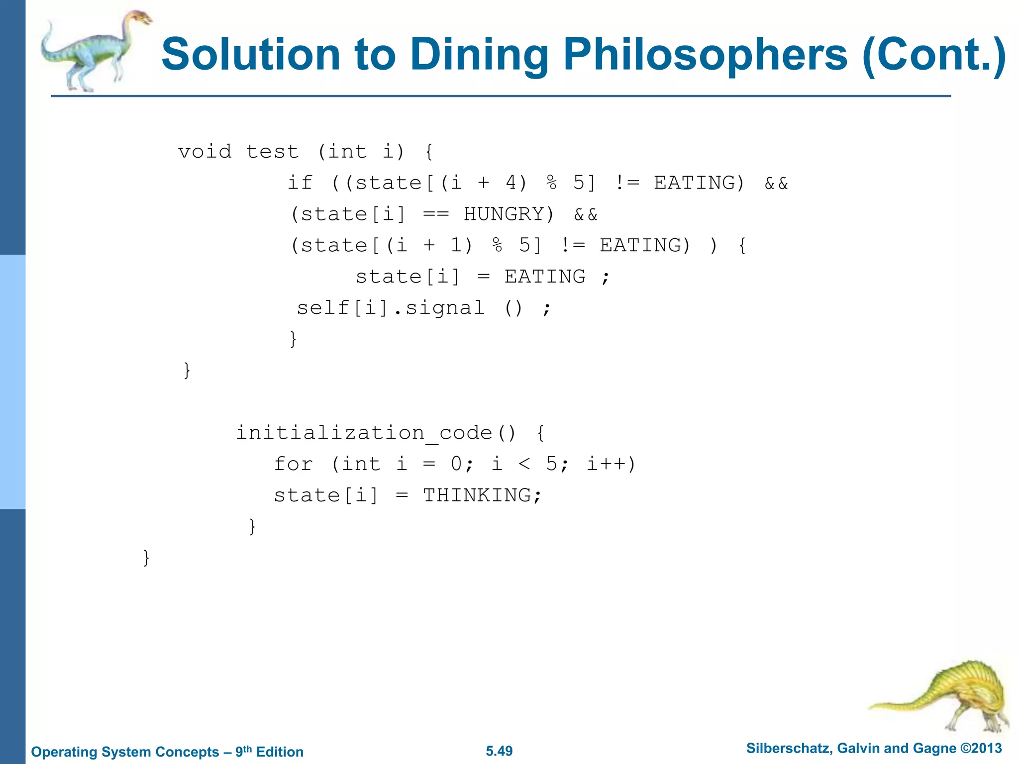 5.49 Silberschatz, Galvin and Gagne ©2013
Operating System Concepts – 9th Edition
Solution to Dining Philosophers (Cont.)
void test (int i) {
if ((state[(i + 4) % 5] != EATING) &&
(state[i] == HUNGRY) &&
(state[(i + 1) % 5] != EATING) ) {
state[i] = EATING ;
self[i].signal () ;
}
}
initialization_code() {
for (int i = 0; i < 5; i++)
state[i] = THINKING;
}
}
 