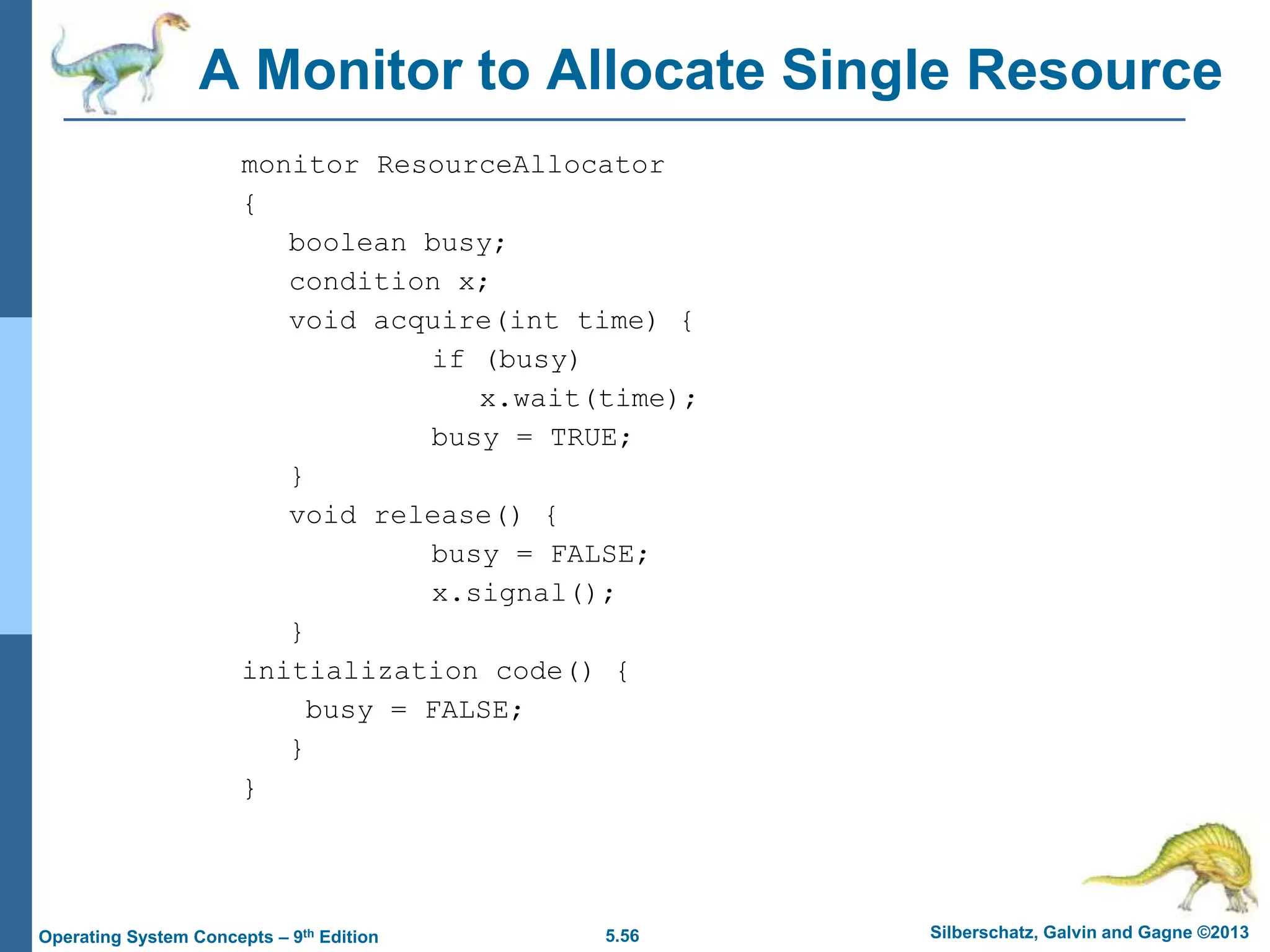 5.56 Silberschatz, Galvin and Gagne ©2013
Operating System Concepts – 9th Edition
A Monitor to Allocate Single Resource
monitor ResourceAllocator
{
boolean busy;
condition x;
void acquire(int time) {
if (busy)
x.wait(time);
busy = TRUE;
}
void release() {
busy = FALSE;
x.signal();
}
initialization code() {
busy = FALSE;
}
}
 