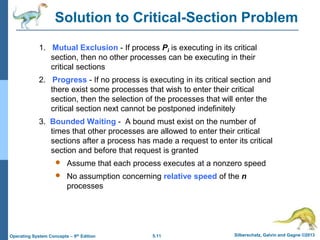 5.11 Silberschatz, Galvin and Gagne ©2013
Operating System Concepts – 9th Edition
Solution to Critical-Section Problem
1. Mutual Exclusion - If process Pi is executing in its critical
section, then no other processes can be executing in their
critical sections
2. Progress - If no process is executing in its critical section and
there exist some processes that wish to enter their critical
section, then the selection of the processes that will enter the
critical section next cannot be postponed indefinitely
3. Bounded Waiting - A bound must exist on the number of
times that other processes are allowed to enter their critical
sections after a process has made a request to enter its critical
section and before that request is granted
 Assume that each process executes at a nonzero speed
 No assumption concerning relative speed of the n
processes
 