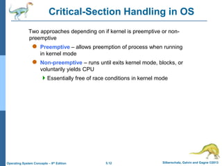 5.12 Silberschatz, Galvin and Gagne ©2013
Operating System Concepts – 9th Edition
Critical-Section Handling in OS
Two approaches depending on if kernel is preemptive or non-
preemptive
 Preemptive – allows preemption of process when running
in kernel mode
 Non-preemptive – runs until exits kernel mode, blocks, or
voluntarily yields CPU
Essentially free of race conditions in kernel mode
 