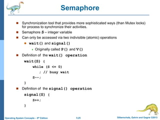 5.25 Silberschatz, Galvin and Gagne ©2013
Operating System Concepts – 9th Edition
Semaphore
 Synchronization tool that provides more sophisticated ways (than Mutex locks)
for process to synchronize their activities.
 Semaphore S – integer variable
 Can only be accessed via two indivisible (atomic) operations
 wait() and signal()
 Originally called P() and V()
 Definition of the wait() operation
wait(S) {
while (S <= 0)
; // busy wait
S--;
}
 Definition of the signal() operation
signal(S) {
S++;
}
 