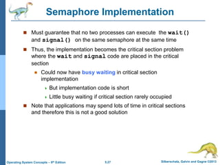 5.27 Silberschatz, Galvin and Gagne ©2013
Operating System Concepts – 9th Edition
Semaphore Implementation
 Must guarantee that no two processes can execute the wait()
and signal() on the same semaphore at the same time
 Thus, the implementation becomes the critical section problem
where the wait and signal code are placed in the critical
section
 Could now have busy waiting in critical section
implementation
 But implementation code is short
 Little busy waiting if critical section rarely occupied
 Note that applications may spend lots of time in critical sections
and therefore this is not a good solution
 