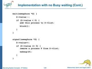 5.29 Silberschatz, Galvin and Gagne ©2013
Operating System Concepts – 9th Edition
Implementation with no Busy waiting (Cont.)
wait(semaphore *S) {
S->value--;
if (S->value < 0) {
add this process to S->list;
block();
}
}
signal(semaphore *S) {
S->value++;
if (S->value <= 0) {
remove a process P from S->list;
wakeup(P);
}
}
 