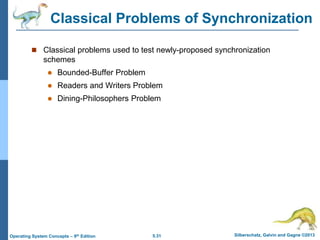 5.31 Silberschatz, Galvin and Gagne ©2013
Operating System Concepts – 9th Edition
Classical Problems of Synchronization
 Classical problems used to test newly-proposed synchronization
schemes
 Bounded-Buffer Problem
 Readers and Writers Problem
 Dining-Philosophers Problem
 