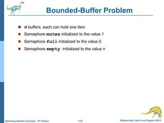 5.32 Silberschatz, Galvin and Gagne ©2013
Operating System Concepts – 9th Edition
Bounded-Buffer Problem
 n buffers, each can hold one item
 Semaphore mutex initialized to the value 1
 Semaphore full initialized to the value 0
 Semaphore empty initialized to the value n
 
