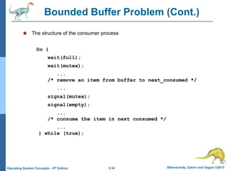 5.34 Silberschatz, Galvin and Gagne ©2013
Operating System Concepts – 9th Edition
Bounded Buffer Problem (Cont.)
 The structure of the consumer process
Do {
wait(full);
wait(mutex);
...
/* remove an item from buffer to next_consumed */
...
signal(mutex);
signal(empty);
...
/* consume the item in next consumed */
...
} while (true);
 