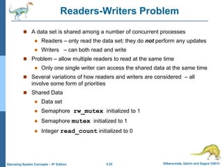 5.35 Silberschatz, Galvin and Gagne ©2013
Operating System Concepts – 9th Edition
Readers-Writers Problem
 A data set is shared among a number of concurrent processes
 Readers – only read the data set; they do not perform any updates
 Writers – can both read and write
 Problem – allow multiple readers to read at the same time
 Only one single writer can access the shared data at the same time
 Several variations of how readers and writers are considered – all
involve some form of priorities
 Shared Data
 Data set
 Semaphore rw_mutex initialized to 1
 Semaphore mutex initialized to 1
 Integer read_count initialized to 0
 