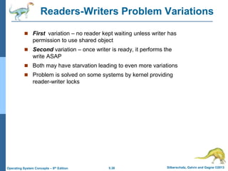 5.38 Silberschatz, Galvin and Gagne ©2013
Operating System Concepts – 9th Edition
Readers-Writers Problem Variations
 First variation – no reader kept waiting unless writer has
permission to use shared object
 Second variation – once writer is ready, it performs the
write ASAP
 Both may have starvation leading to even more variations
 Problem is solved on some systems by kernel providing
reader-writer locks
 