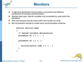 5.43 Silberschatz, Galvin and Gagne ©2013
Operating System Concepts – 9th Edition
Monitors
 A high-level abstraction that provides a convenient and effective
mechanism for process synchronization
 Abstract data type, internal variables only accessible by code within the
procedure
 Only one process may be active within the monitor at a time
 But not powerful enough to model some synchronization schemes
monitor monitor-name
{
// shared variable declarations
procedure P1 (…) { …. }
procedure Pn (…) {……}
Initialization code (…) { … }
}
}
 