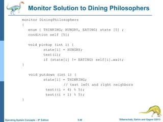 5.48 Silberschatz, Galvin and Gagne ©2013
Operating System Concepts – 9th Edition
Monitor Solution to Dining Philosophers
monitor DiningPhilosophers
{
enum { THINKING; HUNGRY, EATING) state [5] ;
condition self [5];
void pickup (int i) {
state[i] = HUNGRY;
test(i);
if (state[i] != EATING) self[i].wait;
}
void putdown (int i) {
state[i] = THINKING;
// test left and right neighbors
test((i + 4) % 5);
test((i + 1) % 5);
}
 