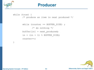 5.5 Silberschatz, Galvin and Gagne ©2013
Operating System Concepts – 9th Edition
Producer
while (true) {
/* produce an item in next produced */
while (counter == BUFFER_SIZE) ;
/* do nothing */
buffer[in] = next_produced;
in = (in + 1) % BUFFER_SIZE;
counter++;
}
 