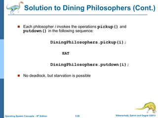 5.50 Silberschatz, Galvin and Gagne ©2013
Operating System Concepts – 9th Edition
 Each philosopher i invokes the operations pickup() and
putdown() in the following sequence:
DiningPhilosophers.pickup(i);
EAT
DiningPhilosophers.putdown(i);
 No deadlock, but starvation is possible
Solution to Dining Philosophers (Cont.)
 