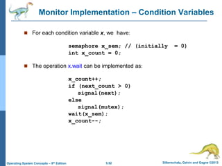 5.52 Silberschatz, Galvin and Gagne ©2013
Operating System Concepts – 9th Edition
Monitor Implementation – Condition Variables
 For each condition variable x, we have:
semaphore x_sem; // (initially = 0)
int x_count = 0;
 The operation x.wait can be implemented as:
x_count++;
if (next_count > 0)
signal(next);
else
signal(mutex);
wait(x_sem);
x_count--;
 
