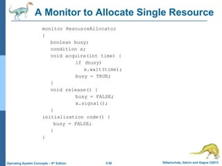 5.56 Silberschatz, Galvin and Gagne ©2013
Operating System Concepts – 9th Edition
A Monitor to Allocate Single Resource
monitor ResourceAllocator
{
boolean busy;
condition x;
void acquire(int time) {
if (busy)
x.wait(time);
busy = TRUE;
}
void release() {
busy = FALSE;
x.signal();
}
initialization code() {
busy = FALSE;
}
}
 