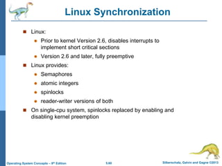 5.60 Silberschatz, Galvin and Gagne ©2013
Operating System Concepts – 9th Edition
Linux Synchronization
 Linux:
 Prior to kernel Version 2.6, disables interrupts to
implement short critical sections
 Version 2.6 and later, fully preemptive
 Linux provides:
 Semaphores
 atomic integers
 spinlocks
 reader-writer versions of both
 On single-cpu system, spinlocks replaced by enabling and
disabling kernel preemption
 