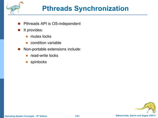 5.61 Silberschatz, Galvin and Gagne ©2013
Operating System Concepts – 9th Edition
Pthreads Synchronization
 Pthreads API is OS-independent
 It provides:
 mutex locks
 condition variable
 Non-portable extensions include:
 read-write locks
 spinlocks
 