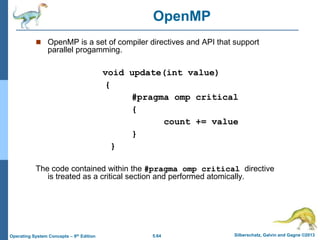 5.64 Silberschatz, Galvin and Gagne ©2013
Operating System Concepts – 9th Edition
 OpenMP is a set of compiler directives and API that support
parallel progamming.
void update(int value)
{
#pragma omp critical
{
count += value
}
}
The code contained within the #pragma omp critical directive
is treated as a critical section and performed atomically.
OpenMP
 