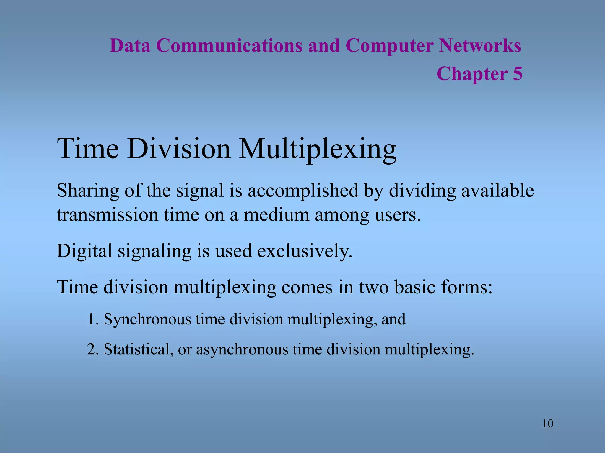 10
Data Communications and Computer Networks
Chapter 5
Time Division Multiplexing
Sharing of the signal is accomplished by dividing available
transmission time on a medium among users.
Digital signaling is used exclusively.
Time division multiplexing comes in two basic forms:
1. Synchronous time division multiplexing, and
2. Statistical, or asynchronous time division multiplexing.
 